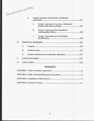 4. Coogle's Exclusive and Restrictive Syndication
Agreements ..................................................................................-102-
a. Google's Agreements Foreclose a Substantial I
Portion of tbe Relevant Market .............................-102-
b. Goog1e's Agreements Have Resulted In
Anticompetitive Effects ......................................-105-
c. Coogle's Agreements Are Not .Justified
B)' Efficiencics ................,.........•..•.•......•. ..•....•..-110-
IV. POTENTIAL REMEDIES .............................................................-112-
A. Scraping .................................................................,..........-112-
B. API Restrictions ..................................................................-113-
C. Exclusive and Restrictive Syndication Agreements .......................-113-
V. LITIGATION RISKS ....................................................................-114-
VI. CONCLUSION ............................................................................-116-
APPENDICES
APPENDIX 1: Table of Exclusive Agreements ..................................................-1-
APPENDIX 2: Table of Preferred Placement Agreements ...................................-!-
AJ>PENDIX 3: Explanation of Data Sources ...................................................-1-
APPENDIX 4: Glossary ofTerms ................................................................-1-
IX
Documents via WSJ
 