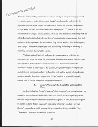 Amazon's product ranking information, which was never part of any licensing agreement
between the parties). Under this approach, Googlc's conduct can be analogized to the
imposition of higher costs, through onerous terms of dealing, on wcbsitcs wbos content
Google deems the most valuable to its own web search product.510
Viewed in is way,
condemnation ofGooglc's conduct depertds not on any prior established relatio ship with the
affected vertical websitcs, but rather, on Google's motivation in scraping conte t from high-
quality verti<.:al competitors- the motivation to keep vertical websites from sip oning users
from Google's web search property (and thus, maintaining, preserving, or enha
monopoly position in Lhe market for search).
While a traditional Section 2 analysis relics on a prior course of dealing as a
gatekeeper, or a bright line proxy, for showing that the defendant's purpose and effect was
anticompetitive, Section 5 empowers the Commission to demonstrate harm to the
competitive process in other ways.511
For example, Googlc's threat (and willingness) to
degrade its own web search product- by banishing high-quality vertical wcbsites from its
web search results altogether- suggests that Google's motive in scraping high-quality
content from its vettical competitors was not procompetitive.
b. Google's "Scraping" Has Resulted In Anticomt etltive
Effects I.
As described earlier, Google's "scraping" ofthe content of rival vertical websites has
resulted in harm to these vertical wcbsites and, more broadly, to the competitive process.
Because Googlc scraped information over an extended period of time, it is diffi ult to point
to declines in traffic that are specifically attributable to Google's conduct. How ver,
Google's conduct has arguably lessened the incentives of vertical wcbsitcs like elp,
TripAdvisor, CitySearch, and Amazon to innovate.
92
Documents via WSJ
 
