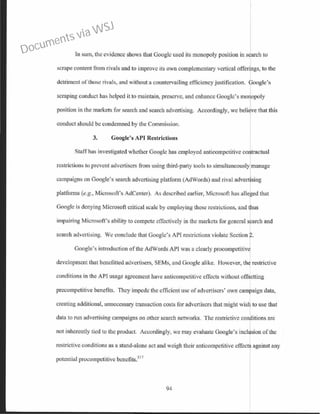 In sum, the evidence shows that Google used its monopoly position in search to
scrape content from rivals and to improve its own complementary vertical offerings, to the
detriment of those rivals, and without a countervailing efficiency justification. ~oogle's
scraping conduct has helped it to maintain, preserve, and enhance Google's mo opoly
position in the markets for search and search advertising. Accordingly, we beli ve that this
conduct should be condemned by the Commission.
3. Google's API Restrictions
Staffhas investigated whether Google has employed anticompctitivc contractual
restrictions to prevent advertisers from using third-party tools to simultaneously manage
campaigns on Google's search advertising platform (AdWords) and rival advertising
platforms (e.g., Microsoft's AdCenter). As described earlier, Microsoft has alleged that
Googlc is denying Microsoft critical scale by employing these restrictions, and thus
impairing Microsoft's ability to compete effectively in the markets for general search and
search advertising. We conclude that Google's API restrictions violate Section r-
Google's introduction of the AdWords API was a clearly procompetitivj
development that benefitted advertisers, SEMs, and Google alike. However, th restrictive
conditions in the API usage agreement have anticompctitive effects without off: etting
precompetitive benefits. They impede the efficient usc of advertisers' own camhaign data,
creating additional, unnecessary transaction costs for advertisers that might wisli to use that
data to run advertising campaigns on other search networks. The restrictive conr itions are
not inherently tied to the product. Accordingly, we may evaluate Google's inclusion of the
restrictive conditions as a stand-alone act and weigh their anticompetitive effects against any
potential procompetitive bcnefits.517
94
Documents via WSJ
 