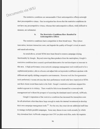 The restrictive conditions are unreasonable if their anticompetitive effecj outweigh
their procompetitive virtues. Our investigation has shown that the restrictive cor ditions do
not have any procompetitive virtues, whereas their anticompctitivc cf.Tccts, whil difficult to
measure, are substantiaL
b. The Restrictive Conditions Have Resulted In
Anticompetitive Effects
The restrictive conditions hann competition in three broad ways. They rlduce
innovation, increase transaction costs, and degrade the quality ofGoogle's rivals in search
and search advertising.
As noted above, several SEMs have been forced to remove campaign cloning
functionality by Google. Beyond removing these products from the marketplace, Google's
restrictive conditior1s have created a profound disincentive for tool developers to innovate in
this area. A high performance cross-network campaign management tool would need to be a
sophisticated product, able to allocate and adjust bids on keywords in different auctions with
different and rapidly shifting competitive environments. However well the first-generation
tools performed, it seems obvious that their performance would only have imprTed as SEMs
and their clients tested these tools in the field. Google's restrictive conditions stopped this
market segment in its infancy. There would be little to no demand for a cross-network
management tool without the prospect ofaccessing the dominant search network, AdWords.
Google's imposition of the restrictive conditions has increased the transaction costs
for all advertisers other than those large enough to make the internal investment~ to develop
their own campaign management tools.521
For the rest, they must devote additional staff time
to manage multiple parallel campaigns. Some may choose to usc work-arounds, by which
they download their AdWords campaigns into CSV (or plain-text) files, make th~requisite
96
Documents via WSJ
 