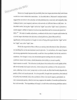 Moreover, Google ignores the possibility that even larger advertisers that multi-borne
would do so more without the restrictions. As described above, Microsoft's internal studies
suggest that advertisers who advertise on both platforms do so unevenly and unequally, thus
leading to better, more targeted, and more relevant ads on AdWords than on AdCenter. As
described earlier, having the "right" ad for the "right" user at the "right" time is 'ritical to a
search engine's ability to improve its ad-serving algorithms and its revenue-per-search (or
RPS).
529
The lack of smaller advertism, combined with the lack of regular optr ization by
even the larger advertisers who advertise on both platforms, places Microsoft in a
significantly inferior position to Google in tem1s of being able to provide that "right" ad for
the "right" user at the "right" time.
While the magnitude of these effects arc unclear, their direction is clear: advertisers
arc spending less on the non-dominant search networks. For advertisers, this means forgone
advertising opportunities that presumably would have been profitable, but for the restrictive
conditions. For Google's rivals, the diminished spend resulting from the restrict ve
conditions means lost revenue, which diminishes their ability to invest in quality
improvements in search. The reduction in ads placed also reduces the overall qu lity ofthe
ads served on the rival search networks, which reduces the usefulness of the ads erved to
users, reducing, in turn, users' propensity to click on ads, an effect that broadly egrades the
quality ofthe rival search network It is also possible, though more speculative, that reduced
ad quality may modestly reduce the usefulness of the rival search engines, particularly on
very commercial queries, which in tum may suppress the number ofsearches performed on
the rival networks. The degradation ofGoogle's rivals both as advertising platfQmls and as
98
Documents via WSJ
 