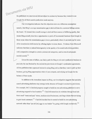 the publishers we interviewed did not object to exclusivity because they wanted to use
Google for all their search syndication needs anyway.
Our investigation indicates that this objection rests on a fallacious assu ption:
namely, that Bing's average monetization gap is derived from its consistent fai ings across-
the-board. If, instead, that overall average is derived from sources ofdiffering uality, that
means Bing actually does have opportunities to pick off incremental business fr m Google in
those areas where the monetization gap is lower, particularly where it can make up for some
of its monetization deficiencies by otlcring higher revenue shares. Evidence fr m Microsoft
indicates that there is indeed heterogeneity in the quality of its search advertising product,
with comparative strength in certain c~mmercial categories, such as travel and people
(social) scarch.571
Given this state ofaffairs, one likely path for Bing to win new syndication business is
precisely the one blocked by the exclusivity provisions in Google's syndication agreements.
All the publishers that expressed interest in using Bing told us that they want to split up their
business, giving Bing opportunities where it can compete, and relying on Googlc for the
balance oftheir needs.
In addition to the immediate impact on Bing, our investigation suggests hat specialty
search advertising platforms may emerge in the absence of Google's exclusivit provisions.
For example, lAC's CityGrid property sought to build its own advertising platfQrm to serve
advertising targeted to local markets.572
CityGrid monetizes its websites
from small''mom and pop'' stores, medium-sized businesses, and large chains
to gain local eustomers.
573
CityGrid decided that it wanted to build its own
network rather than "put all [its] eggs in one basket" by going with Google
106
are trying
sing
. I 574
IVC y.
Documents via WSJ
 