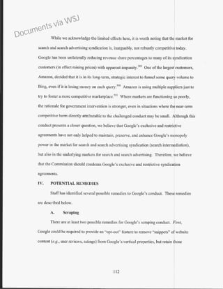 While we acknowledge the limited effects here, it is worth noting that the market for
search and search advertising syndication is, inarguably, not robustly competitive today.
Googlc has been unilaterally reducing revenue share percentages to many of its syndication
customers (in effect raising prices) with apparent impunity.589
One ofthe largest customers,
Amazon, decided that it is in its long-term, strategic interest to funnel some que1 volume to
Bing, even if it is losing money on each query.590
Ama7.on is using multiple sup~liers just to
try to foster a more competitive marketplace.59 1
Where markets are functioning Jo poorly,
the rationale for government intervention is stronger, even in situations where th near-term
competitive harm directly attributable to the challenged conduct may be small. Although this
conduct presents a closer question, we believe that Google's exclusive and restrictive
agreements have not only helped to maintain, preserve, and enhance Google's monopoly
power in the market for search and search advertising syndication (search intermediation),
but also in the underlying markets for search and search advertising. Therefore, we believe
Lhat the Commission should condemn Google's exclusive and restrictive syndica ion
agreements.
IV. POTENTIAL REMEDIES
Staffhas identified several possible remedies to Google's conduct. These remedies
arc described below.
A. Scraping
There are at least two possible remedies for Google's scraping conduct. First,
Google could be required to provide an "opt-out" feature to remove "snippets" ofwebsite
content (e.g., user reviews, ratings) from Google's vertical properties, but retain ose
112
Documents via WSJ
 