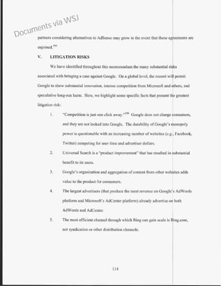 partners considering alternatives to AdSense may grow in the event that these agreements are
enjoined.595
V. LITIGATION RISKS
We have identified throughout this memorandum the many substantial ri ks
associated with bringing a case against Googlc. On a global level, the record wit penni!
Googlc to show substantial innovation, intense competition fi·om Microsoft and ~thers, and
speculative long-run harm. Here, we highlight some specific facts that present t e greatest
litigation risk:
I. "Competition is just one click away."596
Googlc does not charge consumers,
and they are not locked into Google. The durability ofGoogle's monopoly
power is questionable with an increasing number of wcbsites (e.g., Faeebook,
Twitter) competing for user time and advertiser dollars.
2. Universal Search is a "product improvement" that has resulted in substantial
benefit to its users.
3. Google's organization and aggregation o[content from other wcbsites adds
value to the product for consumers.
4. The largest advertisers (that produce the most revenue on Google's AdWords
platform and Microsoft's AdCenter platform) already advertise on both
AdWords and AdCenter.
5. The most efficient channel through which Bing can gain scale is Bing.com,
not syndication or other distribution channels.
114
Documents via WSJ
 