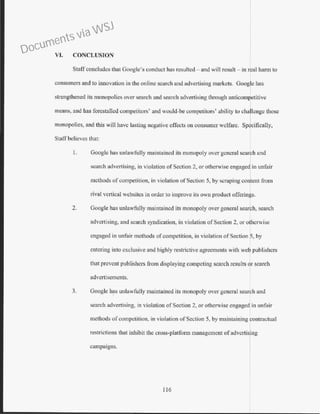VI. CONCLUSION
Staff concludes that Google's conduct has resulted - and will result - in real harm to
consumers and to innovation in the online search and advertising markets. Google has
strengthened its monopolies over search and search advertising through anticompetitive
means, and has forestalled competitors' and would-be competitors' ability to cha lenge those
monopolies, and this will have lasting negative effects on consumer welfare. Sp~cifically,
StalT believes that:
1. Google has unlawfully maintained its monopoly over general searcJ1 and
search advertising, in violation of Section 2, or otherwise engaged in w1fair
methods of competition, in violation ofSection 5, by scraping content from
rival vertical websites in order to improve its own product offerings.
2. Google has unlawfully maintained its monopoly over general search, search
advertising, and search syndication, in violation ofSection 2, or otherwise
engaged in unfair methods ofcompetition, in violation ofSection 6, by
entering into exclusive and highly restrictive agreements with we publishers
that prevent publishers from displaying competing search results r search
advertisements.
3. Google has unlawfully maintained its monopoly over general search and
search advertising, in violation ofSection 2, or otherwise engaged in unfair
methods of competition, in violation of Section 5, by maintaining contractual
restrictions that inhibit the cross-platform management of advcrtis~ng
campaigns.
116
Documents via WSJ
 