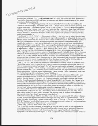 publishers and advertisers"). C.f GOOGFOX-000025982-83 (20I0), at 82 (noting that recent p ess article is
"premised on the notion that MSFT and Yahoo are not able to take full ad revenue advantage ofjeir search
query share, which may be true").
711
See Schmidt Tr. 74:3-8 (agreeing generally with the concept ofthe "virtuous cycle," and testifying that
"[t)hese are scale business(es). You want to get to scale. . .. Larger indices; more advertisers; o~viously, more
revenue; more reach .. . those sorts ofthings."); id. at 85:8-87:20; Brin Tr. 225: 17-227:4 (agreeif"g generally
with the concept of the "virtuous cycle"). See also Preston McAfee, Presentation, "Scale, Data,pnd Machine
Learning: Solving the Search Problem" (20 I I), at 6 ("scale, liquidity, and access to data results~ a virtuous
cycle"); Microsoft EC Submission at 17 ("for smaller search engines, scale generates a 'virtuous cycle' t.h. at
mpidly improves quality").
77
Sea Schmidt Tr. 178:17-179:5 (".. . . There's some evidence ... that we're past the point wh re there's any
particular benefit ofusing the user . .. inforn1ation to improve [search quality on tail queries). In other words,
we have enough users already that more users don't make it much better."); id. at 284:3-286:1 8 Qsame); Brin Tr.
145:7-153:6 (discussing scale curve and diminishing returns; testicying that, while data sources i e "still
valuable, but you know, ... you'd have to like double or ten times them to get you know, materi lly better'';
agreeing that Google's search quality will not improve significantly based on additional queries oday; and
testifying that ifGoogle had 10-20 percent fewer queries today, this would create a "pretty margfnal difference"
in search quality); Manber Tr. 150:14-23 ("Well, obviously, after a while, there's a diminishing return for
data."). See also e.g., CX-129 (GOOGMANB-000029871-75) (2009), at 73 (Google chiefeconomist Hal
Varian argues that increases in data are subject to "diminishing returns''): Michael L. Katz et al., "An Economic
Analysis ofMicrosoft's Allegations that Google's Conduct Hanns Competition by Reducing Birtg's Scale"
(May 14, 2012), at 46 ("Benefits ofscale in search are subject to diminishing ren1rns. Click-and-query data are
an important input to Google·s search algorithms, but the value ofincremental data in providing relevant search
results decreases as the amount ofdata available to those algorithms increases"); id. at I04 ("the effect of
incremental advertisers on search monetization are subject 10 diminishing returns").
18
Brin Tr. 154:5-14. Brin did not state this premise as a mathematical certainty, only as an illustration ofthe
"diminishing returns" curve. Preston McAfee, Yahoo''s former chief economist, suggested that "having 2-3
times as many user observations," particularly for ''tail" queries, would result in substantially more than a one
percent increase in quality- indeed, doubling a search engine's queries WOuld be "an enorn10US rdvantage."
McAfee suggested that a 3-to- 1 advantage in query volume could result in a 70 percent increase ~n "precision"
for thlll search engine's ability to answer unique queries. Preston McAfee, Yahoo!, Presentatio1 "Scale, Data,
and Machine Learning: Solving the Search Problem" (20 II), at 8.
79
See Brin Tr. 154:15-158:18 (testif)'ing that, based on publicly available infonnation ofMicrosoft's query
volume, he doesn't believe that additional query volume would significantly improve Microsoft'~ search
quality). See also Michael L. Katz et al., "An Economic Analysis of Microsoft's Allegations th~t Google's
Condtrcl Tlarms Competition by Reducing Bing's Scale" (May 14, 20 12), at 47 (arguing that, "because of the
diminishing value of additional click-and-query data and Bing's substantial and growing query jolume, it is
unlikely that query data from Google's exclusive syndication and distribution arrangements wou~d provide any
considerable value to Bing"); id. at 104-105 (Mierosofi already has a significant number ofadvertisers; any
increase in ads volume or clicks would result in insignificant additional yield).
80
See Microsoft EC Submission, at 26 ("The marginal relums for additional scale decrease once a platfonn
reaches a certain scale") (Mar. 31, 2011); Susan Athey, '·Scale in Online Search" (Mar. 10, 2012), at 9 ("as
query volume grows, RPS grows quickly at first and then becomes flatter, as more and more ofthe most
importnnt advcrti~crs have already been attracted to the platfom1").
Rr Microsoft estimates that, in 1997, the size ofthe world wide web was approximately 200 million web pages;
by 2008, the figure wa~ approximately I trillion web pages; and today, there are anywhere between 5 and 2.0
trillion web pages. Susan Athey, ·'Scale in Online Search" (Mar. I0, 2012), at 11 . See also e.g., Schmidt Tr.
33:15-25 (''the mte ofgrowth ofthe Internet appears to be accelerating, so it's getting- it's getting worse faster,
ifyou will, prinlarily because ofgeneration of... user content").
8
~ Susan Athey, "Scale in Online Search" (Mar. 10, 2012), at I I.
MJ Jd. To this end, Microsoft conducted an experiment in 2008 that tested the effect on user enga~ement of
reversing algorithmic improvements. Microsoft found that, when it moved back to two-year-o1d
1
algorithms
(essentially eliminating two years' worth ofuser data), the search engine "significantly reduced f ser
engagement" with Microsoft's search engine. Jd. at 13. Google came to the same conclusion w en it removed
124
Documents via WSJ
 