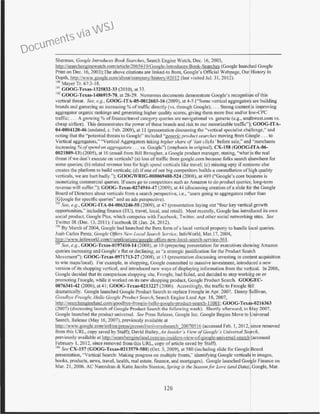 Sherman, Coogle Introduces Book Searches, Search Engine Watch. Dec. 16, 2003,
http://searchcngincwatch.com/article/2065619/Google-lntroduccs-Book-Scarches (Google launched Google
Print on Dec. 16, 2003):Tbe abo'e citations are linked-to from, Google's Official Webpage. Our History In
Depth, http://ww.google.<.-om/about/company/history/#>2012 (last visited Jul. 31, 2012).
100 Mayer Tr. 67:3-18.
101GOOG-Texas-1325832-33 (2010), at 33.
102 COOG-Tcxas-1486915-70, at 28-29. llmerous documents demonstrate Google's recogniti n ofthjs
vertical threat. See, e.g., GOOG-ITA-05-0012603-16 (2009), at 4-5 ("Some vertical aggregator are building
brands and garnering an increasing% oftraffic directly (vs. through Google): ... Strong content!is improving
aggregator organk rankings and generating higher quality scores, giving them more free and/or ow-CPC
tratlic; . .. A growing% of finance/travel category queries are navigational vs. generic (e.g., so'1thwest.com vs.
cheap airfare). This demonstrates the power ofthese brands and risk to our monetizable traffic"); COOG-ITA-
04-0004120-46 (undated, c. Feb. 2009), at II (presentation discussing the "vertical specialist ch!lenge," and
noti~g that the "potent~al thr~ats to Google" incl~ded ~·generic prod~ct sea~che.~· moving fro~11 G ogle ... to
Vert1cal aggregators," 'Vert1cal Aggregators takmg lugher share of last cl1cks before sale,' an "merchants
increasing% ofspend on aggregulors . . . vs. Google") (emphasis in original). CX-158 (GOOG ITA-06-
0021809-13) (2005), at 10 (email from Bill Brougher, a Google product manager, stating, "what ·s the real
threat ifwe don't execute on verticals? (a) loss oftraffic from google.com because folks search elsewhere for
some queries; (b) related revenue loss for high spend verticals like travel; (c) missing Opt)' ifsomeone else
creates the platform to build verticals; (d) ifone ofour big competitors builds a constellation ofhigh quality
verticals, we are hurt badly."); GOOGWRIG-000069488-524 (2008), at 489 ("Google's core business is
moneti..:ing commercial queries. Ifusers go to competitors such as Amazon to do product queries, long-term
revenue will suffer."); GOOG-Tcxas-0274944-47 (2009), at 44 (discussing creation ofa slide for the Google
Board ofDirectors about verticals from a search perspective, i.e., "users going to aggregators rather than
[G]ooglc for specific queries'' and an ads perspective).
Ol See, e.g.• GOOG-JTA-04-0063246-55 (2009), at 47 (presentation laying out "four key vertical growth
opportllnities;•including finance (EU), travel, local, and retail). Most recently, Google bas introduced its own
social product, Google Plus, which competes with Faccbook, Twitter. and other social networking sites. See
Twitter IR (Dec. 13, 2011); Facebook IR (Jan. 24, 2012).
1
~ By V1arch of2004, Googlc had launched the Beta form ofa local vertical property to handle tbcal queries.
Juab Carlos Perez, Google Offers New Local Search Service, InfoWorld, Mar.l7, 2004,
http://www.infoworld.comit/applications/QOOglc-offcn;-ncw-1oca1-scarch-scrvicl:-56 I.
'65 See, e.g, COOG-Tcxas-0197410-14 (2008). at I0 (preparing presentation for executives showing Amazon
queries increasing and Google's flat or declining, as "a strategic justification for the Product Search
Movement"); GOOG-Tcxas-0971713-27 (2008), at 13 (presentation discussing investing in content acquisition
to w_in mn~s/local)..For example, in shopping, Google commi~ted to. ma~si_ve inv.estment, introd~ced a new
versron of 11s shoppmg vert1cal, and mtroduced new ways of d1splaymg mformatton from the v_e~1cal. In 2006,
Cioogle decided that its comparison shopping site, Froogle, hnd failed, and decided to stop wor~:g on or
promoting Froogle, while it worked on its new shopping product, Google ProductSearch. GOOf EC-
0076341-42 (2006), at 41; GOOC-Tcxas-0213227 (2006). Accordingly, the traflie to Froogle fi II
dramatically. Google launched Google Product Search to replace Froogle in Apr. 2007. Danny ullivan,
Goodbye Frougle, Hello Google Pmduct Search, Search Engine Land Apr. 18, 2007,
http://searchemrineland.com/goodbye-frooele-hello-googlc-product-scarch- 1I00I; GOOG-Tex~s-0216363
(2007) (discussing launch ofCoogle Product Search the following week). Shortly afterward, in fyfay 2007,
Google launched the product llniversal. See Press Release, Google Inc. Google Begins Move to Universal
Search, Release (May 16, 2007), previously available at
http://www.google.com/intllen/press/pressrel!universalsearch 20070516 (accessed Feb. 1, 2012, ince removed
from this URL. copy saved by Staff); David Bailey, Anln:.ider "s View o.fGooxle ·s Universal Se rch,
previously available at http://searchengineland.com/an-insiders-view-of-google-universal-search (accessed
February I, 2012, since removed from thjs URL, copy ofarticle saved by Staft).
06
See CX-157 (COOG-Texas-0213579-580) (Oct. 5, 2009), at 580 (including slide for Google oard
presentation, "Vertjcal Search: Makillg progress on multiple fronts." identifying Google venicals in images,
books, products. news, travel, health, real estate, finance, and mortgages). Google launched G<><kte Finance on
Mar. 21, 2006. AC arendmn & Katie Jacobs Stanton, Spring is the Seuson.for Love (and Data) Google, Mar.
126
Documents via WSJ
 