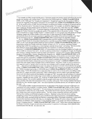 119
For example, in 2008, Google had the goal to "[i)ncrea'ic google.com product search inclusi<?n to the level of
google.com searches with 'product intent', while preseiVing clickthrough rate:' COOG-Texas-0227159-66
(2008). at 60 ("2008 goal" for '·Google.com Integration"). Google had a goal for the fust quarter of2008 to
increase the triggering ofthe Product Universal to 6% for English sites. GOOC-Tcxas--0236963-65 (2008). at
63. In the second quarter of2008, that goal changed to increasing top OneBox coverage by 50 percent and top
CfR by I0 percent, and to "[i]ncrease coverage on head queries. For example, we should be tfogering on at
least 5 of the top I0 most popular queries on amazon.com at any given time, rather than only o e." GOOG-
Tcxas..0227159-66 (2008), at 60. To increase triggering on head queries. Google also impleme ted a change to
trigger the Product Universal on google.com queries ifthey appeared often in the product verti al. "Using
Exact Corpusboost to Trigger Product Onebox" compares queries on www.google.com with qu ries on Google
Shopping, triggers the Product OneBox ifthe same query is often searched in Google Shoppin< and
automatically places the universal in position 4, regardless ofthe quality ofthe universal result or user "bias"
for top placement of the box. GOOGLR-00330279-80 (2008) (Launch Report for algorithm c ange).
120
Sert, e.g., GOOG-Texas-0233970 (2007) (mandate from executive meeting to increase app arance of
Universal Search results for all product-related querie~ as quickly ns possible); COOG-Texas- 004148-52
(2007), at 48 (''Larry thought product should get more exposure"); COOG-ITA-04-0004120-4 (2009), at 36
(presentation stating that Google could take a number of steps to be "#I" in verticals, including"[e]ither
[getting] high traffic from google.com, or [developing] a separate strong brand," and asking: "l ow do we link
from Search to ensure strong trctffic without hanniog user experience or AdWords proposition for
advertisers?"); GOOCFOX~000082469 (2009), at 4 (presentation notes that Mortgage OneBox on Google.com
''drives traffic to consumer front end"). ln order to speed up market share in shopping for Google, the shopping
team wanted a "strategic direction to dial up google.com inclusion,'' and had a list ofsession metrics showing
Google at #8 behind eBay, Amazon, Shopping.com, Shopzilla, etc. GOOG-Texas-0197424-29 (2008), at 24.
121
GOOC-Texas-0191859-61 (2008), at 59 (reducing the frequency ofthe product universal would "ced[e]
recent share gains to competiton;"); GOOG-Tcxas-0214339 (2008) (Jcn Fitzpatrick noting. "Long term, the
product search team feels strongly that PS-universal is critical to maintain and increase the share ofproduct-
related (and therefore highly commercial) queries that people do on Google."); GOOCEC-0069974 (2009)
(email from John Hanke, head ofGoogle local, to Y1arissa Mayer, "long term, I think we need to commit to a
more aggressive path w/ google where we can show non-webpage results on google outside of're universal
'box· ... most ofus on geo think that we won't win unless we can inject a lot more oflocal directly into google
rcsulls."); COOC-Tcxas-0199877-910 (2008), at 909 (''Google·s key strengths are: Google.com real estate for
the -70MM ofproduct queries/day in US/UK/DE alone"); GOOC-Tcxas-0909676-77 (2009), ~t 76 (John
l lanke noting, "I think the mandate has to come down that we want to win (in local) and we are willing to take
some hits (i.e., trigger incorrectly sometimes). I think a philosophical decision needs to get made that results
that are not web search results and that displace web pages are ''OK" on google.com and nothinf to be ashamed
of. That would open the door to place page or local entities as ranked results outside ofsome 'l3~al universal'
container. Arguably for many queries _all_ ofthe top I0 results should be local entities from oti. index with
refinement options. The currently mentality is that the googlc results page needs to be primarily about web
pages, possibly with some other annotations ifthey are really, really good. That's the big weak ess that bing is
shooting at w/ the 'decision engine' pitch - not a sea of pointers to possible answers, but real a wers right on
the page....").
122
In the spring of2008, Google estimated that the top placement ofthe Product Universal would lead to an
"annualized loss of $154 million" on product queries. GOOG-Tcxas-0178597-607 (2008), at 598 ("Product
Search Universallloldba~.:k Experiment"). The.: atht:rtisin!S team rcquc:.tcd that the Product Universal trigger
less frequently to reduce the loss ofads revenue. The Product Search team objected, presenting to executives
that: Google must retain and grow product queries: ··we face strong competition and must move quickly.
Turning down ooebox would hamper progress as follows - Ranking: Losing click data harms ~ing;
ftlriggering Losing CTR and google.com query distribution data triggering accuracy; [c]ompre ensiveness:
Losing traffic hanns merchant growth and therefore comprehensiveness: fm)erchant cooperatio :Losing traffic
reduces eiTort merchants put into offerdata, tax, & shipping; PR: Turning ofl'onebox reduces Google's
credibility in commerce; [u)ser awareness: Losing shopping-related Ul on google.com reduces d~areness of
Google's shopping features.'' GOOG-Texas-0178597-607 (2008), at 607. Rather than reducin~ triggering of
the Product Universal, Google moved it down from position I to position 4 on the page, which reduced some
cannibalization from the ads. See infra note 138.
128
Documents via WSJ
 