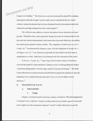 Google to tott liability.13
The Kinderstart court also dismissed the plaintift"s complaint,
rejecting the claim that Google's search results were an essential facility for vertical
websites, because Kindcrstart had not been eliminated from the downstream mlket and
continued to get high rankings from other search cngincs.
14
The AdWords cases address a common fact pattern, but are decided on
grounds. Plaintiffs in these cases argued that Google increased the minimum bi s for the
keywords the website had purchased, which made those keywords effectively u available,
thus depriving the plaintiffwebsite oftrat1ic. The complaint in TradeComet.co , LLC v.
Coogle, inc.15
was dismissed for improper venue, while the allegations in Goog e, Inc. v.
myTriggers.com, inc.
16
were dismissed on grounds that they failed to describe harm to
competition as a whole. Both cases were dismissed with little discussion ofthe merits.
In Person v. Coogle, Inc.,11
Judge Fogel of the Northern District ofCalifornia
criticized the plaintiffs market definition, finding no basis for distinguishing th alleged
"search advertising market" from the larger market for Internet advcrtising.18
The Ninth
Circuit affirmed the conclusion that the plaintiff failed to plead facts sufficient to raise the
allegations in its complaint beyond a speculative level, but did not address mar t
dcfinition. 19
II. STATEMENT OF FACTS
A. THE PARTTES
1. Google
Googlc is an Internet search technology company, founded in 1998 and eadquartered
in Mountain View, California. Googlc's products and services include a genera "horizontal"
search engine, as well as numerous integrated "vertical'' websites that focus on specific
4
Documents via WSJ
 