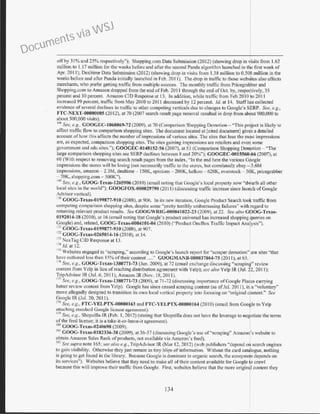 off by 31% and 25% respectively"); Shopping.com Data Submission (2012) (showing drop in visits from 1.62
million to 1.17 million for the weeks before and after the second Panda algorithm launched in the first week of
Apr. 2011); Dealtime Data Submission (2012) (showing drop in visits from 1.38 million to 0.508 million in the
weeks before and after Panda initially launched in Feb. 20I I). The drop in tr-affic to those websites also affects
merchants, who prefer getting traffic from multiple sources. The monthly traffic from Pricegrabber and
Shopping.com to Amazon dropped from the end offeb. 201 1 through the end ofOct. by, respectively, 35
percent and 30 percent. Amazon CID Response at 13. In addition, while traffic fi·om Feb 20 I0 to 20II
incrcas(;d 99 percent, traffic from May 20l 0 to 2011 decreased by 12 percent. Jd. at 14. Staffhas collected
evidence ofseveral declines in traffic to other competing verticals due to changes to Google's SERP. See, e.g.,
FTC-NEXT-00000005 (2012), at 70 (2007 search result page removal resulted in drop from ab9ut 900,000 to
about 500,000 visits).
168
See, e.g., GOOGEC-1068069-72 (2009), at 70 (Comparison Shopping Dcmoti.on- "This pn?ject is likely to
affect 1n1f~c flow to c?.mparison shopping.sites. ~he docum~nt lo~ated at [ci.ted document] giv9s a. detaile~
account of how tllJS affects the number of101presswns of vanous s1tcs. The Sites that lose the m~st 1mpress10ns
are, as expected, comparison shopping sites. The sites gaining impressions arc retailers and eve1}some
government and cdu sites."); GOOGEC-0148152-56 (2007), at 53 (Comparison Shopping De~otion - "The
large comparison shopping sites see SERP declines between 8 and 20%"); GOOGEC-0015560 66 (2007), at
60 (With respect to removing search result pages from the index, "In the end here the various G9ogle
impressions the stores will be losing (not necessarily traffic to the stores, but correlated): ebay - 3.6M
impressions, amazon - 2.3M, dealtime- 150K, epinions - 200K, kelkoo - 620K, overstock- SOK, pricegrabber
70K, shopping.com - 500K").
169
See, e.g., GOOG-Texas-1265906 (2010) (email noting that Google's local property now "dwarfs all other
local sites in the world"); GOOGFOX-U00029790 (201 1) (discussing traffic increase since launch of Google
Advisor vertical).
170
GOOG-Texas..()l99877-910 (2008), at 906. In its new iteration, Google Product Search took traffic from
competing comparison shopping sites, despite some "pretty terribly embarr-assing failures" with regard to
returning relevant product results. See GOOGWRIG-000041 022-23 (2009), at 22. See also GOOG-Texas-
0192014-18 (201 0), at 16 (email noting that Google's product universal has increased shopping queries on
Google} and, related, GOOG-Texas-0004101-04 (20 10) ("Product OncBox Traffic Impact Analysis").
171
GOOG-Tcxas-U199877-910 (2008), at 907.
112
GOOG-Texas-0265014-16 (2010), at 14.
173
NexTag CID Response at 13.
114
/d. at 12.
175
Websites engaged in "scraping,'' according to Google's launch report for '"scraper demotion" are sites "that
have authored less than 15% of their content ...." GOOGMANll-000037864-75 (2011), at 65. 1
176
Sec, e.g., GOOG-Tcxas-1380771-73 (Jun. 2009), at 72 (email exchange discussing "scraping" review
content from Yelp in lieu of reaching distribution agreement with Yelp); see also Yelp IR (Jul. ~2, 2011);
Trip/dvisor IR (.Jul. 6, 20I I); Amazon IR (Nov. 18, 20 II ). I177
See, e.g, GOOG-Tcxas-1380771-73 (2009), at 71-72 (discussing imp01tance of Google Pla9es canying
better review content from Yelp). Google has since ceased scraping content (as of Jul. 2011), illj a "voluntary"
move allegedly designed to transition its own local ve11ical property into focusing on "original content." See
Google IR (Jul. 20, 20I I). I17
~ Sc:e, e.g., FTC-YELPTX-00000163 and FTC-YELPTX-00000164 (2010) (email from Goolle to Yelp
attaching standard Google license agreement).
I?? See, e.g., Shopzilla lR (Feb. I, 2012) (stating that Shopzilla does not have the leverage to ne otiate the terms
of the feed license; it is a take-it-<>r-leave-it agreement).
180
GOOG-Texas-0240698 (2009).
1
~
1
GOOG-Texas-0182336-38 (2009), at 36-37 (discussing Googlc's usc of "scraping" Amazon's website to
obtain Amazon Sales Rank of products, not available via Amazon's feed).
1112
See supra note 165: see also e.g., TripAdvisor JR (Mar 12, 2012) (web publishers "depend on search engines
to gain visibility. Otherwise they just remain as tiny blips of information. Without the card catalogue, nothing
is going to get found in the library. Because Google is dominanr in organic earch, the ecosystef depends on
its services"). Websites believe that they need to make all of their content available for Google o crawl
because this will improve their traffic from Google. First. websites believe that the more origin· I content they
134
Documents via WSJ
 
