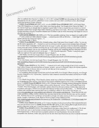 after we replicate their features)"); Hanke Tr. I07:6-I09:7 (citing CX-0055 and discussing risk tbat ifGoogle
launched its own site, pam1ers pulled their review content. and users didn't contribute reviews, then Google
would risk having no review solution).
193
COOG-Texas-0996561-62 (2007), at 61; see also COOG-Texas-1074268-69 (2007), at 69 (email from
Yelp CEO Stoppelman to Google's John Hanke upon learning about "the Google review feature in ~·1aps", "In
the interest ofgiving us enough time to negotiate in good faith, I'd like to request that you remove our review
and photo content from Google Maps before launching your feature next week. We're very uncomfortable with
Coogle launching a directly competitive feature and we'd like to opt out while discussing what might be done to
alleviate our concerns.").
l'>4 COOGROSE-000082811-48 (2009), at 41 ("We have pa1t ially ended up where we feared we would in 2007
... 3~'~~ party content providers abandon Coogle .. . Limited success with our Reviews ... Users b
1
gin to start at
review sites for key categories/regions ...").
19
' See Yelp IR (Mar. 5, 20 12). ·
196
GOOG-Texas-0863053 (2009) (Eric Schmidt noting, when Yelp tumed clown Google's offep, "as you can
see the deal is apparently off ... [instead we need to] continue to build a great reviews product h~re at Google."
To this John Hanke responded "we'll come to the oc in jan w/ a plan. my sense is that we shou19 be prepared to
invest some real money ($1OOM?) building this up. It will require us spending on things (comm~nity managers
as well as technologists, city-by-city community building, city-by-city marketing) that have beem hard for us to
wrap our am1s around and commit to in the past. ..." Eric Schmidt responded, ''Thanks. I completely agree
with your approach here and will definitely fund it !! thanks").
197
John Hanke, introducing Google Places, Google Blogspot, Apr. 20, 20 I0,
htto://googlcblog.blogswtcom/2010/04/introducing-google-places.htmI#!/20I0/04/introducing-google-
Riaccs.html.
98
See John Hanke, introducing Google Places, Google Blogspot, Apr. 20, 20I0,
http://googlcblog.blogsoot.com/20 I0/04!introducing-google-places.html#!/20I0/04/introducing-google-
Riaccs.html.
i)i) GOOG-Tcxas-1363574 (Jul. 26, 20 I0) ("... J noticed you're still using excerpts ofour review content in
locnl without license and counting them as Googte 'reviews', yet you've demoted Yelp to the bottom regardless
offreshness (happy to discuss, but we're not ok with this use ofour content)").
200
TripAdvisor IR (Mar. 12, 20 12).
201
ld. (explaining that although TripAdvisor received some traffic from Google's Places property, once Google
became competitive with TripAdvisor, TripAdvisor had a reason to terminate the license, and the loss oftraffic
was very small).
202 ld.
203
See CX.-67 (Google Blog, "Place Search: a taster, easier way to find local information") (2010) ("Today
we' re i~~troducing Place Search, a new kind oflocal search result that organizes the world's.in_fofmation around
plnces. ); GOOG-Texas-I012889-92 (2010), at 89 ("[Manssa Mayer's] current proposal dtstmgmshes between
Search and 'Content' (Non-Search] pages, and accurately deems our 'current' Place and Produc Pages to be
'Content' [Non-Search] pages, and concludes: partners should be allowed to choose whether the~ want to be
included in such pages. I believe we all agree with Marissa on these (and all other) ideas ..."). Websites pem1it
or block web crawlers from crawling their sites by including a robots.txt file on their web site See, e.g.,
w.vw.yelp.contlrobots.txt; www.amazon.contlrohots.txt; www.google.contlrobots.txt. These files provide very
crude capabilities, telling crawlers whether they can crawl data or not, not how the sites may use that crawled
data. Web:;ites that are not crawled are not included in Googk web index and do not show up in organic search
results. Coogle's Webmaster Tools, Block or Remove Pages Using a Robots.txt File,
http:l/support.googlt:.com/webma-;tersrbinlanswer.pv?hl=en&answer- 156449&topic=1724262&ctx=topic (last
visited Jul. 2, 2012).
2<14 GOOG-Texas-1041511-12 (2010), at 12 ("remove blacklist ofyelp [reviews] from Web-extracted Reviews
once provider ba!.ed Ul live"); GOOG-Texas-1417391-403 (2010), at 394 ("stating that Googi; should wait to
gublish a blog post on the new U1until the change to " unblacklist Yelp" is "live").
05
GOOC-Texas-0222679 (2010) ("The competition in this space comes from two weaknesses: I. We do not
have much user-user or user-business communication on the Google platform. This is both a culf'ral and
technological issue. 2. We do not have a complete solution wrt local businesses. We nm the risk that
competitors like facebook, twitter and yelp become the site where local businesses are discovere and interacted
136
Documents via WSJ
 