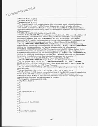 310
Microsoft IR (Jun. I I, 2012).
111
Wai-Man IR (May 30, 2012).
312
Best Buy IR (Jun. 14, 2012).
'n See Kayak IR (Jun. 20, 2012) (characterizing the ability to serve some Bing or Yahoo advertisements
alongside Google search ads as "wonbless" because Bing monetizes so poorly in relation to Google).
314
LAC IR (Dec. R, 20 12) (Microsoft sought an exclusive deal); Ama.~;on IR (Feb. 15, 2012) (Microsoft and
Yahoo! both require page-based exclusivity so their ads cannot be mixed and matched with the advertisements
of their competitors.)
315
W1ll-Mart IR (May 30, 2012); Best Buy !R (Jun. l4, 2012).
316
Amazon lR (feb. 15, 2012). Microsoft and Google apparently do have the ability to provide publishers with
technical assistance to avoid duplication, but none of the publishers that identified this concern rppo1ted
receiving such assistance. See CX-113 (FTC-0000093-228) (2008), at I J0 (Google/Yahoo! proposed
agreement at §2.12, explaining that Google would use "commercially reasonable efforts" to exc~de AFS Ads
that contain URLs from corresponding results provided by Yahoo!); Microsoft !R (Jul. 20, 2012).
317
See, e.g. COOCKAP0-000006280-95 (2010), at 83 (discussing revenue improvements frorh lowering
revenue share and standard. iz.ing AdSense agreements with publishers.)~ CX-102 (COOGBRTNl000025680-83)
(2008), at 80 ("Our general philosophy with renewals has been to reduce TAC across the board"~;
COOGBRA0-000012890-944 (2007), at 13 (AFS strategy discussed in the 2008 AdSense Business Review,
"we are instituting stricter AFS Direct revenue-share tiering guidelines by region... Our overall goal is to
achieve better AFS economics for both new and renewing pan:ners."): CX-106 (COOCKAP0-000006280-95)
(20 I0), at 83 ("2009 Traffic Acquisition Cost (TAC) was down 3 percentage points from 2008 attributable to
the application ofstandardized revenue share guidelines for renewals and new partnerships...").
~
18
See, e.g. Business.com !R (Jun. 15, 2012); Time Warner Cable IR(Sep. 8, 2011 ).
319
CX-104 (GOOCBRAD-000048209) (May 3, 2010), at4 (Ql 10 Googlc TAC Summary).
J~ See, e.g., Business.com IR (Jun. 15, 2012); GOOG-AFS-000004666-68 (2007). at68; COOG-AFS-
000000316-27 (No'. 4, 20I0) at 27 (2007 GSA had a 3-tiered revenue share of80, 85, and 87.5 percent; the
201 0 renewal had corresponding tiers of73, 75, and 77 percent).
-'~
1
See, e.g. Time Warner Cable IR (Sep. 8, 201 1) (search advertising typically generates revenue well above
display advertising).
322
See, e.g., Comcast IR (Nov. 15, 2011); AOL IR (Dec. I , 20 I I); lAC IR (Dec. 8, 20II).
J2.l Best Buy lR (Jun. 14, 2012) (contract is not exclusive); Kayak JR (Jun. 20, 20 12) (contract is not exclusive);
Amazon IR (Feb. 15, 2012} (contract is not exclusive- Amazon resisred Google's attempt to impose
exclusivity); Wai-Mart lR (May 30, 2012) (describing the contract as not exclusive b11t noting t !at Google
requires preferred placement ifWal-Mart uses Yahoo! or Microsoti).
·12
~ See Google Data Submission (Jul. 31, 2012).
m cBay IR (Oct. 27,201J).
J26 !d.
m Jd.
328 /d.
.I2Q !d.
JJO Jd.
~31
NexTag IR{May I0, 20II).
m Td.
333
/d.
JH /d.
m Jd.
136 !d.
m Busincss.com IR (Jun. I5. 2012).
mtfd.
339 Jd.
340 Id.
'-~1 Td.
3
~
2
Amazon IR (Feb. 15,201 2).
141 /d.
142
Documents via WSJ
 