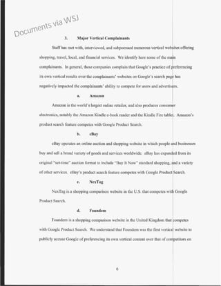 3. Major Vertical Complainants
Staffhas met with, interviewed, and subpoenaed numerous vertical websites offering
shopping, travel, local, and financial services. We identify here some of the rna
complainants. ln general, these companies complain tbat Google's practice of referencing
its own vertical results over the complainants' websites on Google's search pag has
negatively impacted the complainants' ability to compete for users and advertis rs.
a. Amazon
Amazon is the world's Largest online retailer, and also produces consum r
electronics, notably the Amazon Kindle e-book reader and the Kindle Fire tablet. Amazon's
product search feature competes with Google Product Search.
b. eBay
eBay operates an online auction and shopping website in which people and businesses
buy and sell a broad variety ofgoods and services worldwide. eBay has expan*d from its
original "set-time" auction format to include "Buy It Now" standard shopping, nd a variety
ofother services. eBay's product search feature competes with Google Product Search.
c. NexTag
NexTag is a shopping comparison website in the U.S. that competes wi Google
Product Search.
d. Foundcm
Foundem is a shopping comparison website in the United Kingdom that competes
with Googlc Product Search. We understand that Foundem was the first vertica website to
publicly accuse Google ofpreferencing its own vertical content over that of co petitors on
6
Documents via WSJ
 