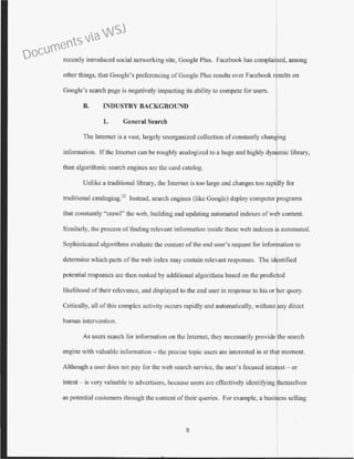 recently introduced social networking site, Google Plus. Facebook has complained, among
other things, that Google's prcfercncing of Google Plus results over Facebook results on
Google's search page is negatively impacting its ability to compete for users.
B. INDUSTRY BACKGROUND
1. General Search
The Internet is a vast, largely unorganized collection of constantly chan ing
information. If the Internet can be roughly analogized to a huge and highly dyn mic library,
then algorithmic search engines are the card catalog.
Unlike a traditional library, the Internet is too large and changes too rapidly for
traditional cataloging.32
Instead, search engines (like Google) deploy computer programs
that constantly "crawl" the web, building and updating automated indexes ofweb content.
Similarly, the process of finding relevant information inside these web indexes is automated.
Sophisticated algorithms evaluate the content of the end user's request for information to
determine which parts ofthe web index may contain relevant responses. The identified
potential responses arc then ranked by additional algorithms based on the predicted
likelihood of their relevance, and displayed to the end user in response to his or her query.
Critically, all of this complex activity occurs rapidly and automatically, without any direct
human intervention.
As users search for information on the Internet, they necessarily provide the search
engine with valuable information - the precise topic users arc interested in at that moment.
Although a user does not pay for the web search service, the user's focused inte est - or
intent - is very valuable to advertisers, because users arc effectively identifying hcmselves
as potential customers through the content of their queries. For example, a business selling
8
Documents via WSJ
 