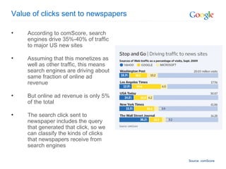 Value of clicks sent to newspapers According to comScore, search engines drive 35%-40% of traffic to major US new sites Assuming that this monetizes as well as other traffic, this means search engines are driving about same fraction of online ad revenue But online ad revenue is only 5% of the total The search click sent to newspaper includes the query that generated that click, so we can classify the kinds of clicks that newspapers receive from search engines Source: comScore 