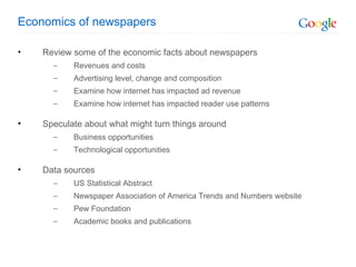 Economics of newspapers Review some of the economic facts about newspapers Revenues and costs Advertising level, change and composition Examine how internet has impacted ad revenue Examine how internet has impacted reader use patterns Speculate about what might turn things around Business opportunities Technological opportunities Data sources US Statistical Abstract Newspaper Association of America Trends and Numbers website Pew Foundation Academic books and publications 