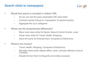 Search clicks to newspapers Recall that search is encoded in referrer URL So you can see the query associated with news clicks Compare queries that go to “newspapers” to general queries Aggregate this up to categories Where are the (proportional) differences? Many more news clicks for Sports, News & Current Events, Local Fewer news clicks for Travel, Health, Shopping  About the same for Entertainment, Computers & Electronics Where's the money? Travel, Health, Shopping, Computers & Electronics Basically online world reflects offline: news, narrowly defined is hard to monetize... Despite the fact that it is frequently and widely accessed 