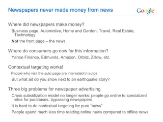 Newspapers never made money from news Where did newspapers make money? Business page, Automotive, Home and Garden, Travel, Real Estate, Technology Not  the front page – the news Where do consumers go now for this information? Yahoo Finance, Edmunds, Amazon, Orbitz, Zillow, etc. Contextual targeting works! People who visit the auto page are interested in autos But what ad do you show next to an earthquake story? Three big problems for newspaper advertising Cross subsidization model no longer works: people go online to specialized sites for purchases, bypassing newspapers It is hard to do contextual targeting for pure “news” People spend much less time reading online news compared to offline news 