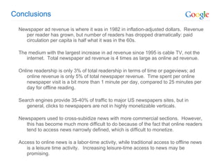 Conclusions Newspaper ad revenue is where it was in 1982 in inflation-adjusted dollars.  Revenue per reader has grown, but number of readers has dropped dramatically: paid circulation per capita is half what it was in the 60s.  The medium with the largest increase in ad revenue since 1995 is cable TV, not the internet.  Total newspaper ad revenue is 4 times as large as online ad revenue.  Online readership is only 3% of total readership in terms of time or pageviews; ad online revenue is only 5% of total newspaper revenue.  Time spent per online newspaper visit is a bit more than 1 minute per day, compared to 25 minutes per day for offline reading.  Search engines provide 35-40% of traffic to major US newspapers sites, but in general, clicks to newspapers are not in highly monetizable verticals. Newspapers used to cross-subidize news with more commercial sections.  However, this has become much more difficult to do because of the fact that online readers tend to access news narrowly defined, which is difficult to monetize. Access to online news is a labor-time activity, while traditional access to offline news is a leisure time activity.  Increasing leisure-time access to news may be promising. 