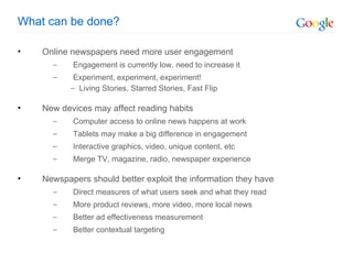What can be done? Online newspapers need more user engagement Engagement is currently low, need to increase it Experiment, experiment, experiment! Living Stories, Starred Stories, Fast Flip New devices may affect reading habits Computer access to online news happens at work Tablets may make a big difference in engagement Interactive graphics, video, unique content, etc Merge TV, magazine, radio, newspaper experience Newspapers should better exploit the information they have Direct measures of what users seek and what they read More product reviews, more video, more local news Better ad effectiveness measurement Better contextual targeting 