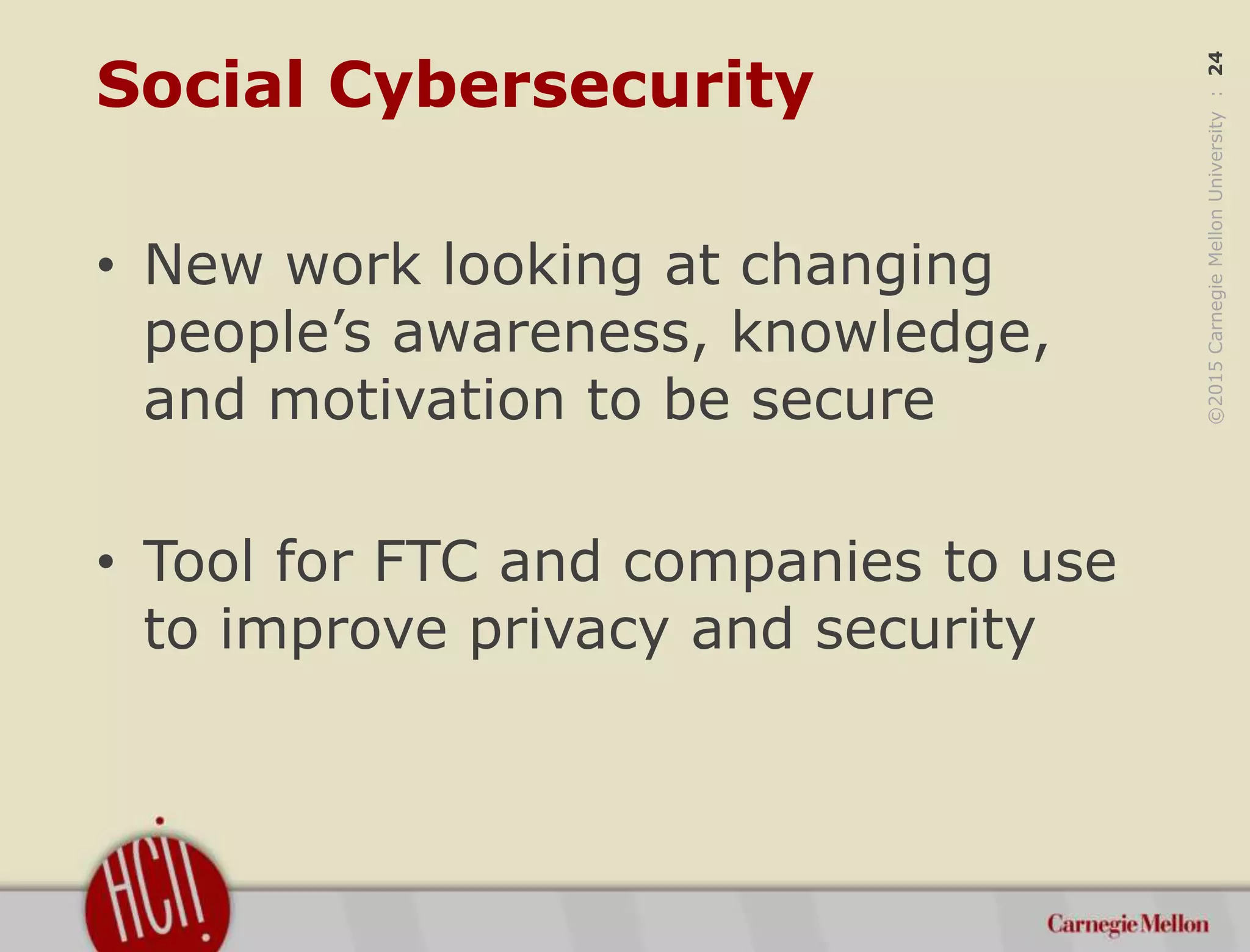 ©2015CarnegieMellonUniversity:24
Social Cybersecurity
• New work looking at changing
people’s awareness, knowledge,
and motivation to be secure
• Tool for FTC and companies to use
to improve privacy and security
 