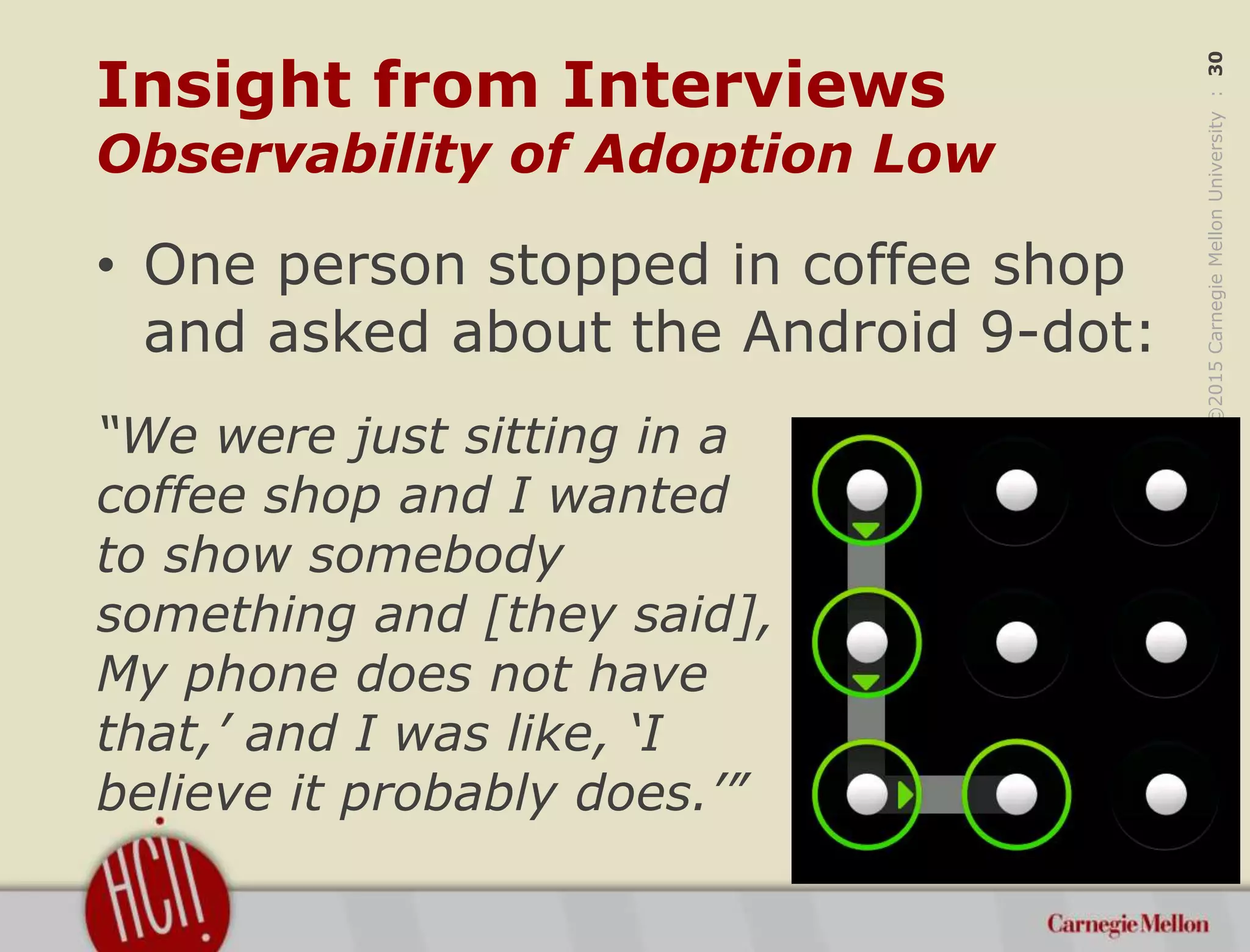 ©2015CarnegieMellonUniversity:30
Insight from Interviews
Observability of Adoption Low
• One person stopped in coffee shop
and asked about the Android 9-dot:
“We were just sitting in a
coffee shop and I wanted
to show somebody
something and [they said], ‘
My phone does not have
that,’ and I was like, ‘I
believe it probably does.’”
 