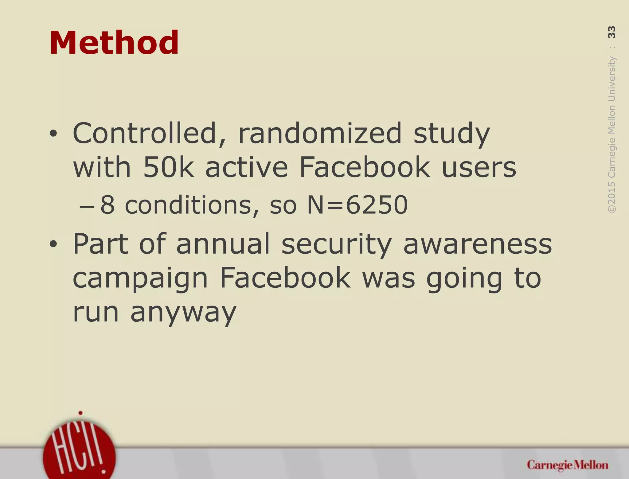 ©2015CarnegieMellonUniversity:33
Method
• Controlled, randomized study
with 50k active Facebook users
– 8 conditions, so N=6250
• Part of annual security awareness
campaign Facebook was going to
run anyway
 