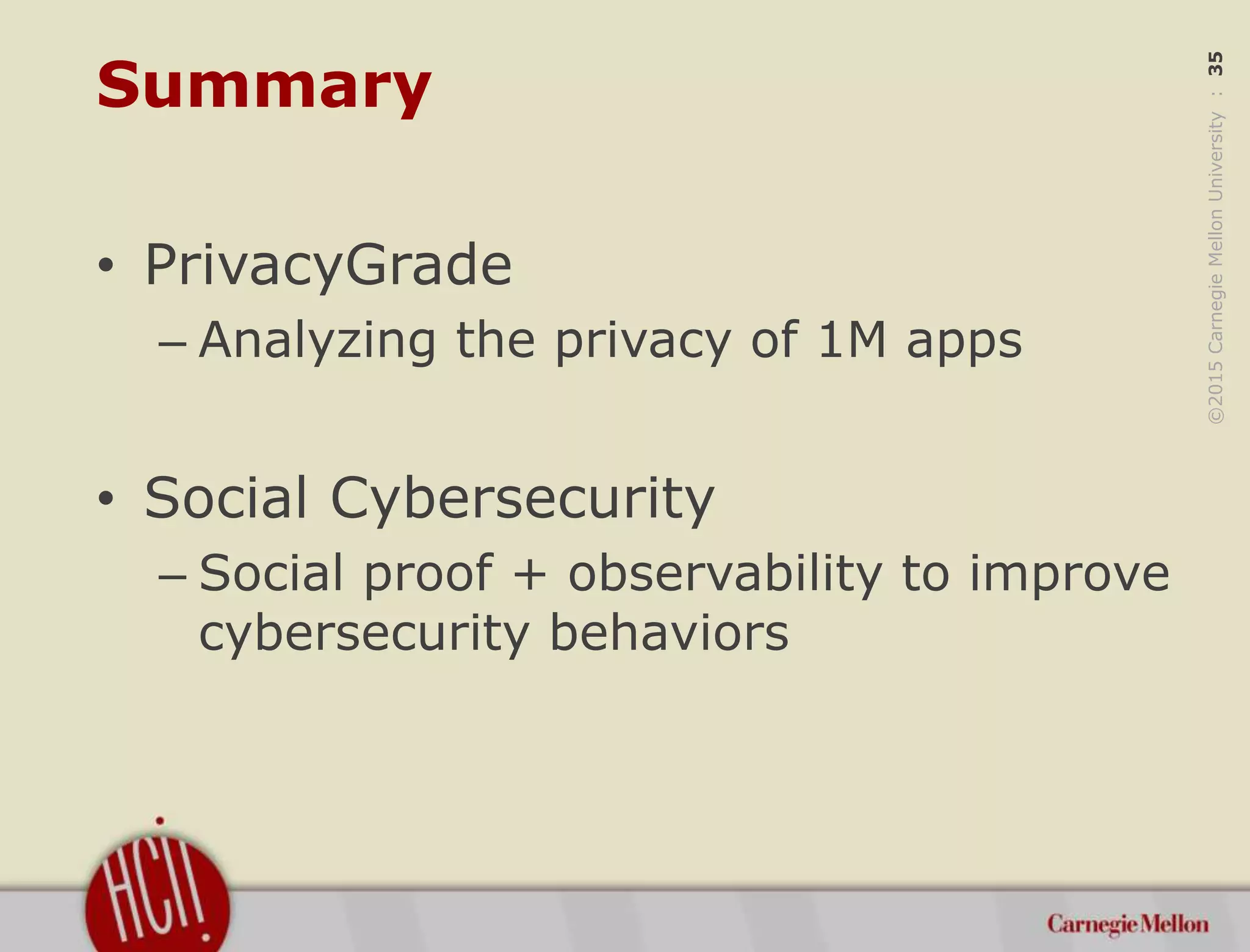 ©2015CarnegieMellonUniversity:35
Summary
• PrivacyGrade
– Analyzing the privacy of 1M apps
• Social Cybersecurity
– Social proof + observability to improve
cybersecurity behaviors
 
