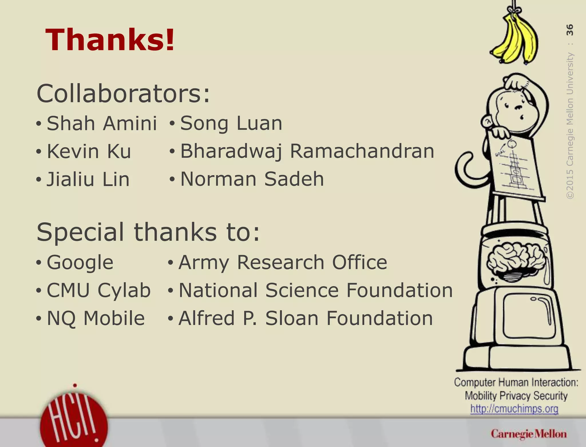 ©2015CarnegieMellonUniversity:36
Thanks!
Collaborators:
Special thanks to:
• Army Research Office
• National Science Foundation
• Alfred P. Sloan Foundation
• Google
• CMU Cylab
• NQ Mobile
• Shah Amini
• Kevin Ku
• Jialiu Lin
• Song Luan
• Bharadwaj Ramachandran
• Norman Sadeh
 