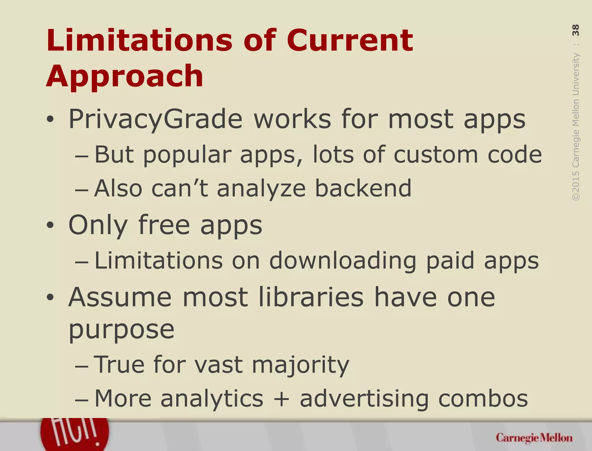 ©2015CarnegieMellonUniversity:38
Limitations of Current
Approach
• PrivacyGrade works for most apps
– But popular apps, lots of custom code
– Also can’t analyze backend
• Only free apps
– Limitations on downloading paid apps
• Assume most libraries have one
purpose
– True for vast majority
– More analytics + advertising combos
 