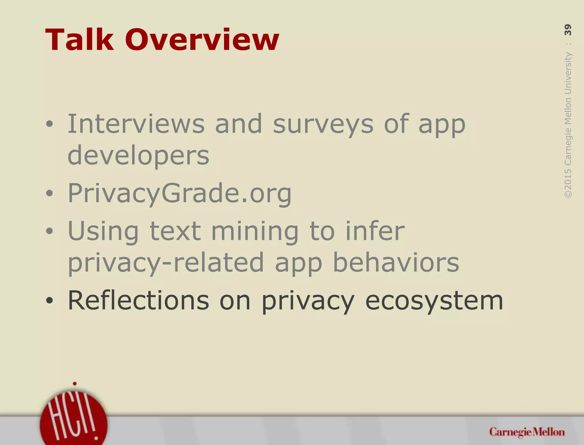 ©2015CarnegieMellonUniversity:39
Talk Overview
• Interviews and surveys of app
developers
• PrivacyGrade.org
• Using text mining to infer
privacy-related app behaviors
• Reflections on privacy ecosystem
 