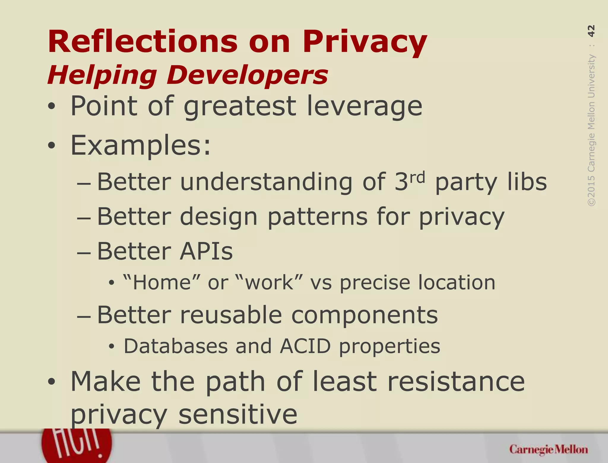 ©2015CarnegieMellonUniversity:42
Reflections on Privacy
Helping Developers
• Point of greatest leverage
• Examples:
– Better understanding of 3rd party libs
– Better design patterns for privacy
– Better APIs
• “Home” or “work” vs precise location
– Better reusable components
• Databases and ACID properties
• Make the path of least resistance
privacy sensitive
 