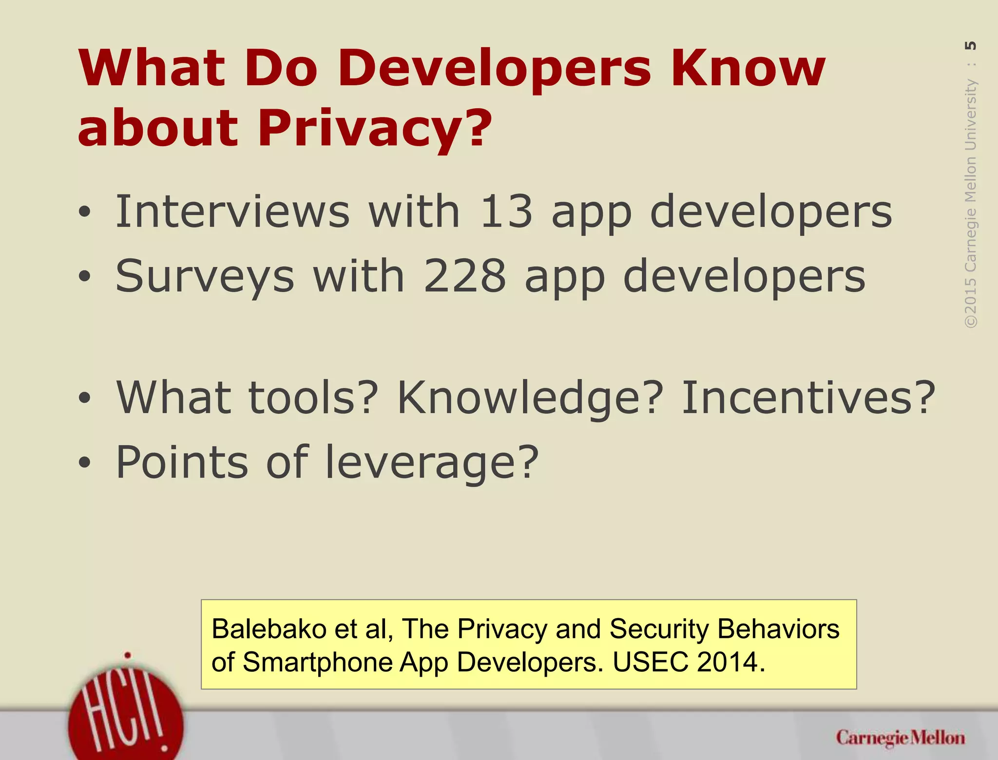 ©2015CarnegieMellonUniversity:5
What Do Developers Know
about Privacy?
• Interviews with 13 app developers
• Surveys with 228 app developers
• What tools? Knowledge? Incentives?
• Points of leverage?
Balebako et al, The Privacy and Security Behaviors
of Smartphone App Developers. USEC 2014.
 