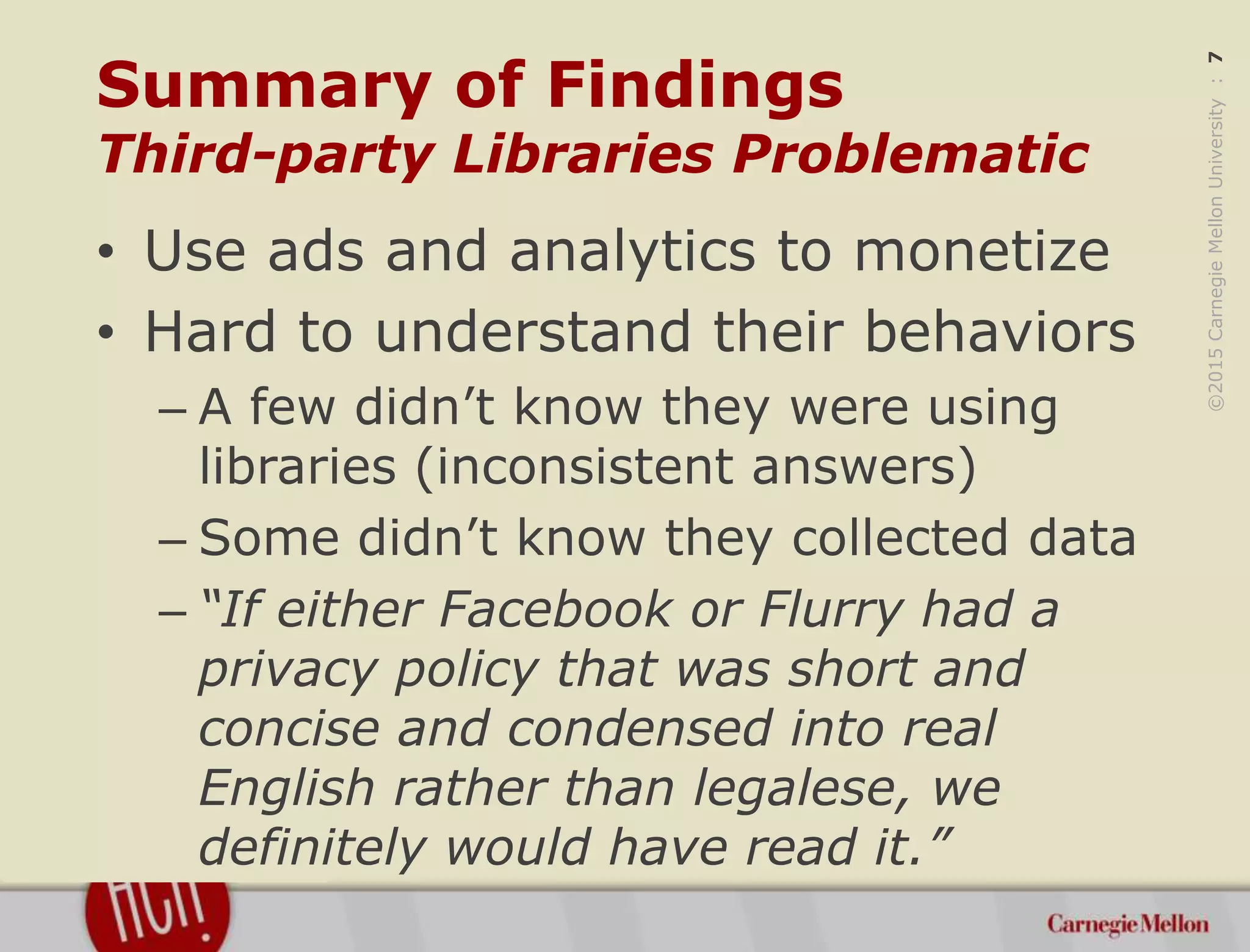 ©2015CarnegieMellonUniversity:7
Summary of Findings
Third-party Libraries Problematic
• Use ads and analytics to monetize
• Hard to understand their behaviors
– A few didn’t know they were using
libraries (inconsistent answers)
– Some didn’t know they collected data
– “If either Facebook or Flurry had a
privacy policy that was short and
concise and condensed into real
English rather than legalese, we
definitely would have read it.”
 