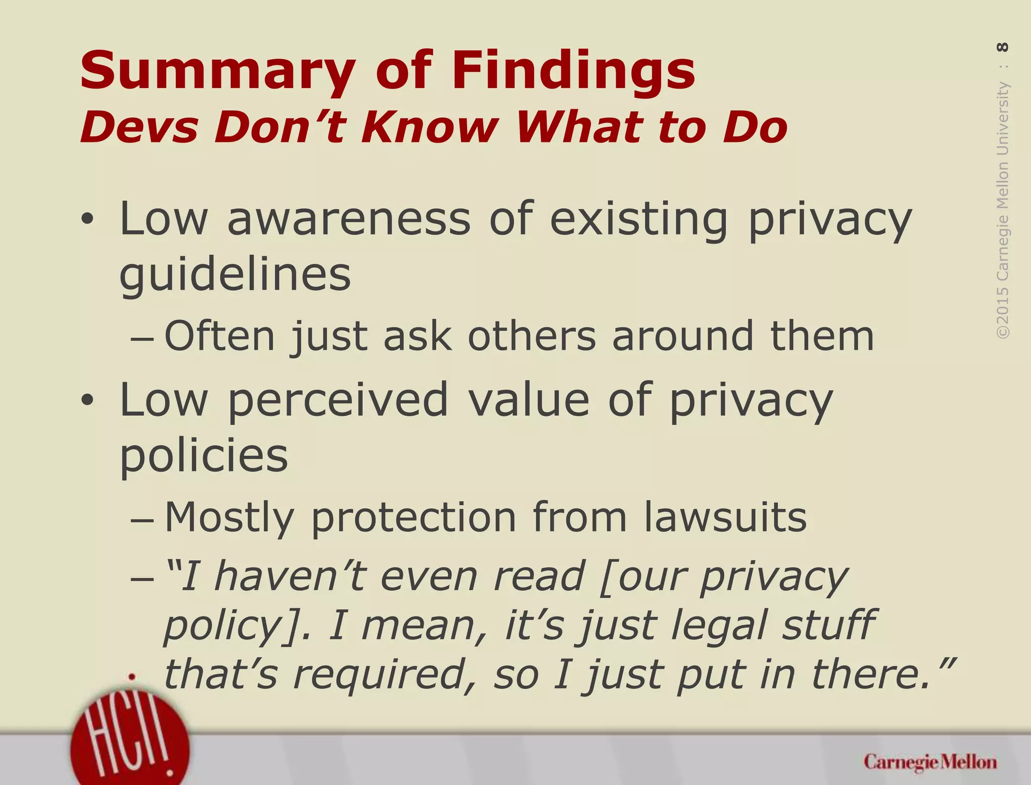 ©2015CarnegieMellonUniversity:8
Summary of Findings
Devs Don’t Know What to Do
• Low awareness of existing privacy
guidelines
– Often just ask others around them
• Low perceived value of privacy
policies
– Mostly protection from lawsuits
– “I haven’t even read [our privacy
policy]. I mean, it’s just legal stuff
that’s required, so I just put in there.”
 