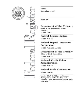 Friday,
                                                                                                                              November 9, 2007




                                                                                                                              Part IV

                                                                                                                              Department of the Treasury
                                                                                                                              Office of the Comptroller of the
                                                                                                                              Currency
                                                                                                                              12 CFR Part 41

                                                                                                                              Federal Reserve System
                                                                                                                              12 CFR Part 222

                                                                                                                              Federal Deposit Insurance
                                                                                                                              Corporation
                                                                                                                              12 CFR Parts 334 and 364

                                                                                                                              Department of the Treasury
                                                                                                                              Office of Thrift Supervision
                                                                                                                              12 CFR Part 571

                                                                                                                              National Credit Union
                                                                                                                              Administration
                                                                                                                              12 CFR Part 717

                                                                                                                              Federal Trade Commission
                                                                                                                              16 CFR Part 681

                                                                                                                              Identity Theft Red Flags and Address
                                                                                                                              Discrepancies Under the Fair and
                                                                                                                              Accurate Credit Transactions Act of 2003;
                                                                                                                              Final Rule
jlentini on PROD1PC65 with RULES4




                                    VerDate Aug<31>2005   20:05 Nov 08, 2007   Jkt 214001   PO 00000   Frm 00001   Fmt 4737   Sfmt 4737   E:FRFM09NOR4.SGM   09NOR4
 