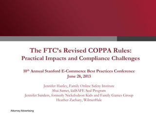 The FTC’s Revised COPPA Rules:

Practical Impacts and Compliance Challenges
10th Annual Stanford E-Commerce Best Practices Conference
June 28, 2013
Jennifer Hanley, Family Online Safety Institute
Shai Samet, kidSAFE Seal Program
Jennifer Sanders, formerly Nickelodeon Kids and Family Games Group
Heather Zachary, WilmerHale
Attorney Advertising

 