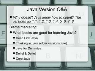 Java Version Q&A
Why doesn't Java know how to count? The
versions go 1.1, 1.2, 1.3, 1.4, 5, 6, 7, 8
Blame marketing!
What books are good for learning Java?
Head First Java
Thinking in Java (older versions free)
Java for Dummies
Deitel & Deitel
Core Java
 