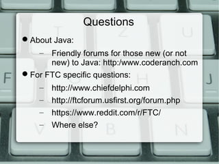 Questions
About Java:
– Friendly forums for those new (or not
new) to Java:
http://www.coderanch.com
For FTC specific questions:
– http://www.chiefdelphi.com
– http://ftcforum.usfirst.org/forum.php
– https://www.reddit.com/r/FTC/
– Where else?
 