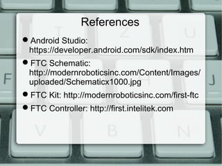 References
Android Studio:
https://developer.android.com/sdk/index.htm
FTC Schematic:
http://modernroboticsinc.com/Content/Images/
uploaded/Schematicx1000.jpg
FTC Kit: http://modernroboticsinc.com/first-ftc
FTC Controller: http://first.intelitek.com
 