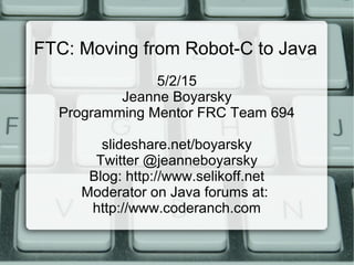 FTC: Moving from Robot-C to Java
5/2/15
Jeanne Boyarsky
Programming Mentor FRC Team 694
slideshare.net/boyarsky
Twitter @jeanneboyarsky
Blog: http://www.selikoff.net
Moderator on Java forums at:
http://www.coderanch.com
 