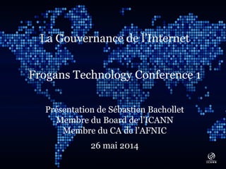 Text
La Gouvernance de l’Internet
Frogans Technology Conference 1
Présentation de Sébastien Bachollet
Membre du Board de l’ICANN
Membre du CA de l’AFNIC
26 mai 2014
 