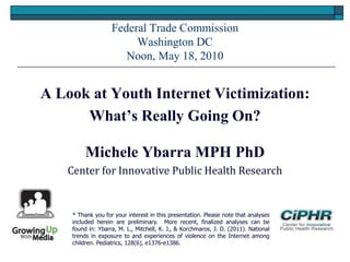 Federal Trade Commission
Washington DC
Noon, May 18, 2010
A Look at Youth Internet Victimization:
What’s Really Going On?
Michele Ybarra MPH PhD
Center for Innovative Public Health Research
* Thank you for your interest in this presentation. Please note that analyses
included herein are preliminary. More recent, finalized analyses can be
found in: Ybarra, M. L., Mitchell, K. J., & Korchmaros, J. D. (2011). National
trends in exposure to and experiences of violence on the Internet among
children. Pediatrics, 128(6), e1376-e1386.
 