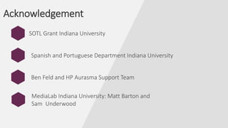Acknowledgement
SOTL Grant Indiana University
Ben Feld and HP Aurasma Support Team
MediaLab Indiana University: Matt Barton and
Sam Underwood
Spanish and Portuguese Department Indiana University
 