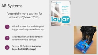 AR Systems
Allow for selection and design of
triggers and augmented overlays
1
“potentially more exciting for
educators”(Bower 2013)
2
Allow teachers and students to
use their mobile devices
3
Several AR Systems: Aurasma,
Layar, BuildAR (Envisage)
 
