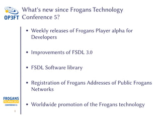 1
What's new since Frogans Technology
Conference 5?
● Weekly releases of Frogans Player alpha for
Developers
● Improvements of FSDL 3.0
● FSDL Software library
● Registration of Frogans Addresses of Public Frogans
Networks
● Worldwide promotion of the Frogans technology
 