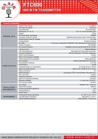 FTC600
600 W FM TRANSMITTER
Bostancı Yolu Cad. Keyap Çarşı S�tes� D-1 Blok No: 56 34775 Y.Dudullu - Ümran�ye - İSTANBUL / TURKEY • Tel: +90(216) 540 70 45 • Faks: +90(216) 540 70 46 • E-ma�l. �nfo@ona�r.com.tr
Output Power Range 0 - 600 W
RF Output Connector EIA 7/16
Operat�ng Band 87.5-108.0 MHz
D�mens�ons: W - H - D 48 - 13 - 67 cm (3U Rack Un�t)
We�ght 25 kg
RF Power Stage Technology LDMOS
Automat�c Power RF Control Stab�l�zed output power value on the set value
Overall Output Power RF Stab�l�ty ± 0.1 dB
Cool�ng System Forced a�r-cool�ng
A�r outlet On the rear. Cool�ng flow 2200/2400 m3/h (depend�ng on env�ronment)
Po�nts of measure RF Sample
AC Current Protect�on Ava�lable to see and set the l�m�ts for AC current
L/R Input Level 0 dBm(0.636Vpk)
L/R Level Adjustment Soft adjust from back panel v�a tr�mmer
L/R Input Impedance 600 ohm balanced, 10 Kohms unbalanced
PILOT Tone Frequency 19 KHz
PILOT Tone Frequency Stab�l�ty ± 1 Hz
THD+N (stereo/mono operat�on) 0.03% @ 400 Hz
Pre-emphas�s 50/75μs selectable from front panel
Pre-emphas�s Tolerance ± 0.1 dB
FM S/N Mono 63 dB
Ampl�tude-frequency character�st�c ±0.15 dB, 30 Hz to 15 KHz
Stereo Crosstalk (typ�cal) Ma�n to Sub -35 dB 30 Hz to 15 KHz
Class of Em�ss�on F3
Stereo Em�ss�on Accord�ng to ITU-R recomendat�on 450 (p�lot tone)
PLL Lock T�me 110 ms
Frequency Dev�at�on ± 75 KHz
Max�mum Frequency Dev�at�on ± 90 KHz
Frequency Stab�l�ty ± 1 ppm from -5 to 45°C.
RF Frequency Steps 100 KHz
AC Voltage 180/264 V AC – 47-63 Hz
Power Consumpt�on 900 VA
Current consumpt�on @220VAC 4 A
Overall Eff�c�ency 67%
Power Factor >0.95
Temperature Range (operat�ng) -5 / +45 °C, 23 / 113 °F
Hum�d�ty Range (operat�ng) 90% @ 40 °C, 104 °F
Alt�tude Range (operat�ng) < 2000 meters / <13125 Feet
INSTALLATION
REQUIREMENTS
ENVIRONMENT
Techn�cal Parameters
GENERAL DATA
AUDIO & RF DATA
 
