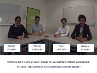 Alaeddine
EL ASSAD
Yassir
MERHDER
Abdelkabir
ABOUZAHIR
Naoufal
EL BANTLI
Check out the "Frogans Designer" project, run by students at Télécom Saint-Étienne,
on Github : https://github.com/naoufalel/frogans-desktop-designer
 