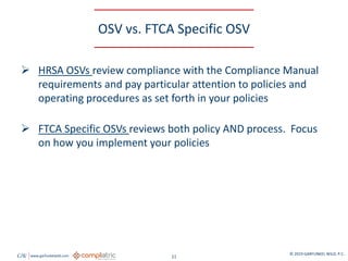 GW www.garfunkelwild.com © 2019 GARFUNKEL WILD, P.C.
11
OSV vs. FTCA Specific OSV
 HRSA OSVs review compliance with the Compliance Manual
requirements and pay particular attention to policies and
operating procedures as set forth in your policies
 FTCA Specific OSVs reviews both policy AND process. Focus
on how you implement your policies
 