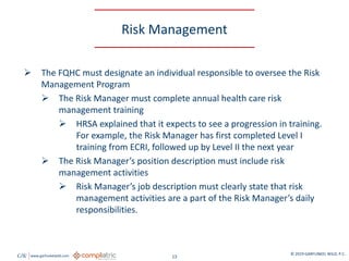 GW www.garfunkelwild.com © 2019 GARFUNKEL WILD, P.C.
13
Risk Management
 The FQHC must designate an individual responsible to oversee the Risk
Management Program
 The Risk Manager must complete annual health care risk
management training
 HRSA explained that it expects to see a progression in training.
For example, the Risk Manager has first completed Level I
training from ECRI, followed up by Level II the next year
 The Risk Manager’s position description must include risk
management activities
 Risk Manager’s job description must clearly state that risk
management activities are a part of the Risk Manager’s daily
responsibilities.
 
